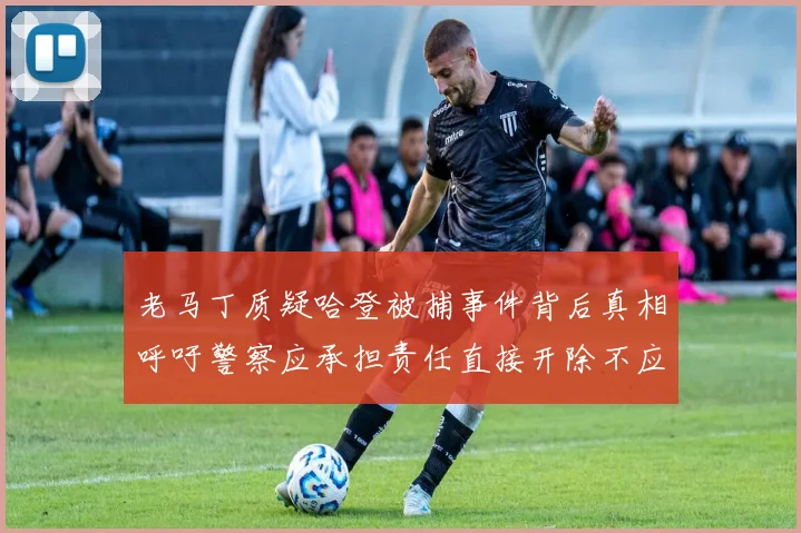 老马丁质疑哈登被捕事件背后真相呼吁警察应承担责任直接开除不应出风头