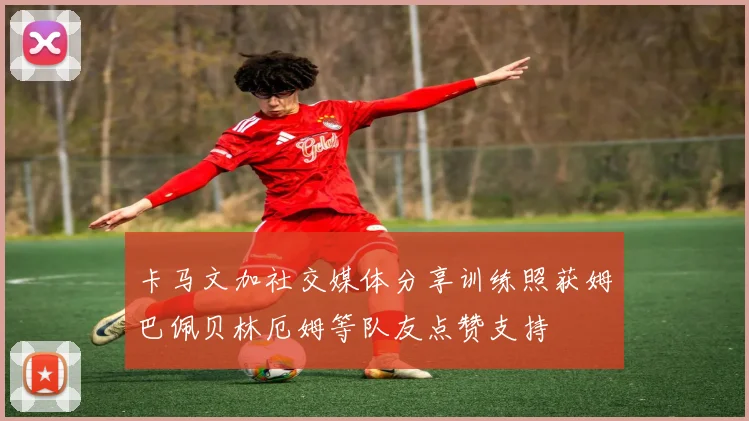 卡马文加社交媒体分享训练照获姆巴佩贝林厄姆等队友点赞支持