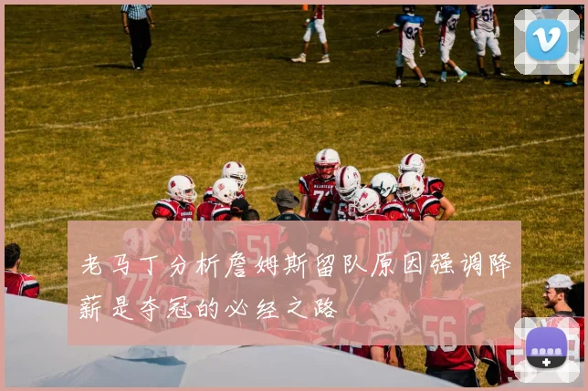 老马丁分析詹姆斯留队原因强调降薪是夺冠的必经之路