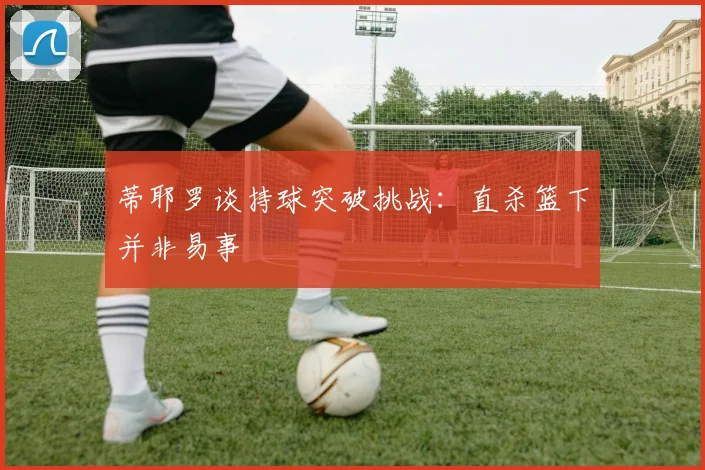 蒂耶罗谈持球突破挑战：直杀篮下并非易事