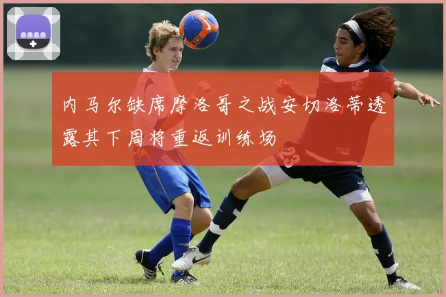 内马尔缺席摩洛哥之战安切洛蒂透露其下周将重返训练场