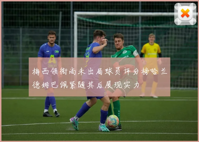梅西领衔尚未出局球员评分榜哈兰德姆巴佩紧随其后展现实力